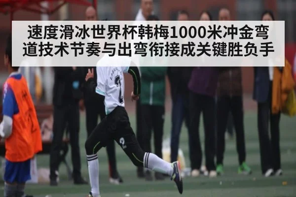 速度滑冰世界杯韩梅1000米冲金弯道技术节奏与出弯衔接成关键胜负手 - kaiyun