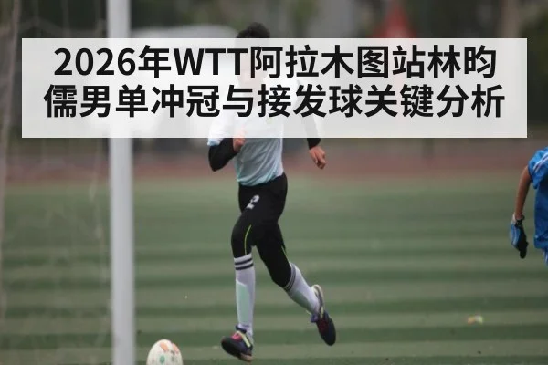 2026年WTT阿拉木图站林昀儒男单冲冠与接发球关键分析 - kaiyun