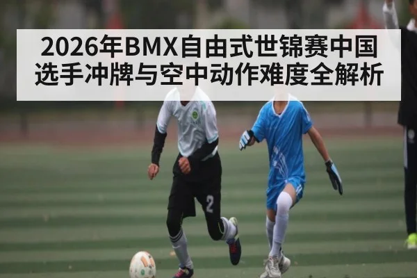 2026年BMX自由式世锦赛中国选手冲牌与空中动作难度全解析 - kaiyun