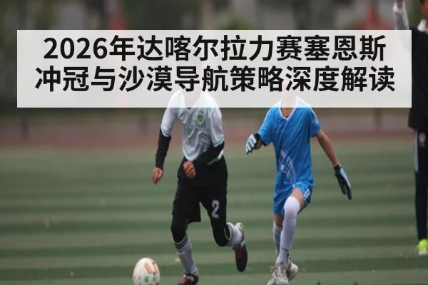 2026年达喀尔拉力赛塞恩斯冲冠与沙漠导航策略深度解读