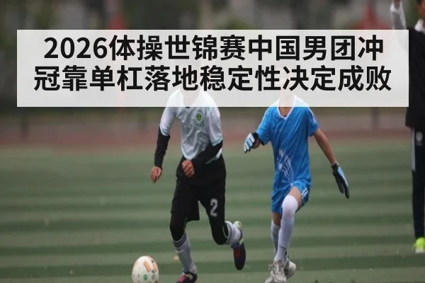 2026体操世锦赛中国男团冲冠靠单杠落地稳定性决定成败