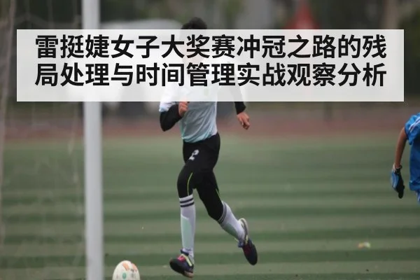 雷挺婕女子大奖赛冲冠之路的残局处理与时间管理实战观察分析 - kaiyun
